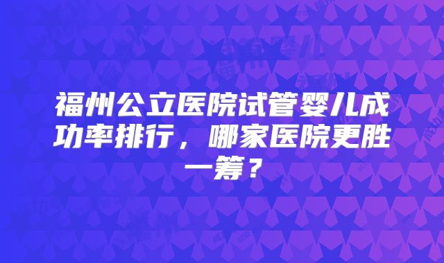 福州公立医院试管婴儿成功率排行,哪家医院更胜一筹?