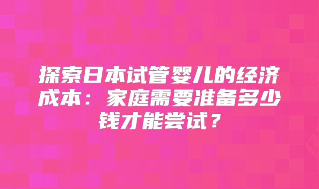 探索日本试管婴儿的经济成本：家庭需要准备多少钱才能尝试？
