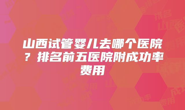 山西试管婴儿去哪个医院?排名前五医院附成功率费用