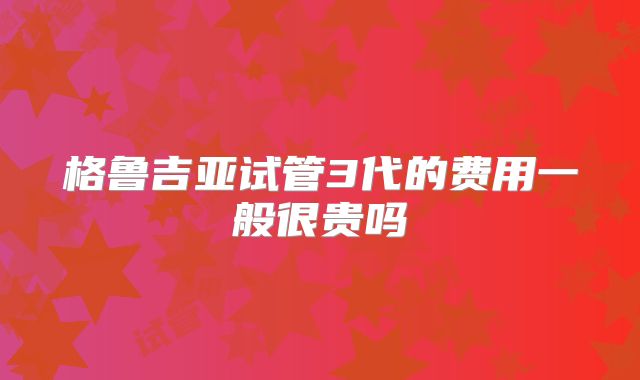 格鲁吉亚试管3代的费用一般很贵吗