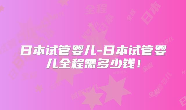 日本试管婴儿-日本试管婴儿全程需多少钱!