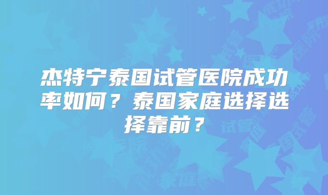 杰特宁泰国试管医院成功率如何？泰国家庭选择选择靠前？