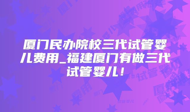 厦门民办院校三代试管婴儿费用_福建厦门有做三代试管婴儿!