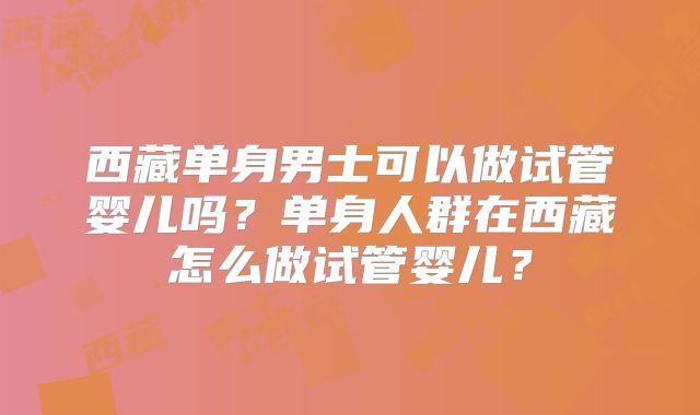 西藏单身男士可以做试管婴儿吗?单身人群在西藏怎么做试管婴儿?