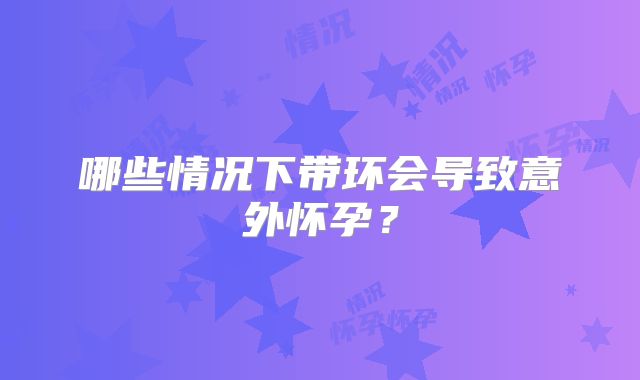 哪些情况下带环会导致意外怀孕?