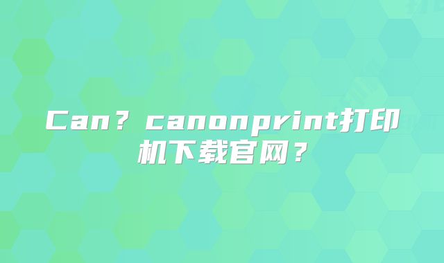 Can?canonprint打印机下载官网?
