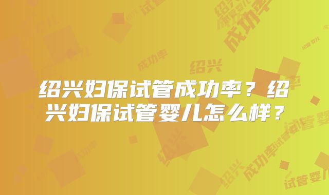 绍兴妇保试管成功率?绍兴妇保试管婴儿怎么样?