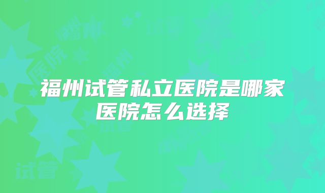 福州试管私立医院是哪家医院怎么选择