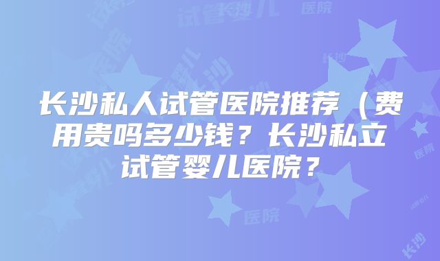长沙私人试管医院推荐（费用贵吗多少钱？长沙私立试管婴儿医院？
