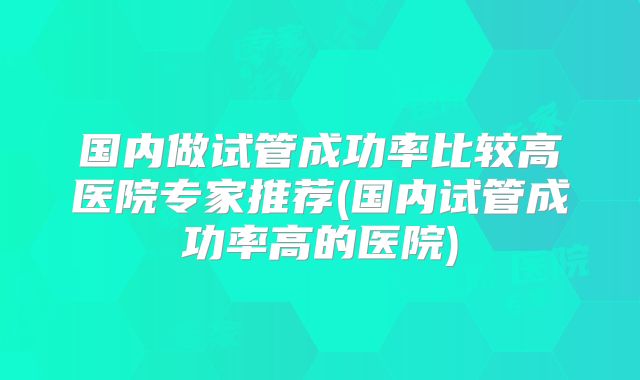 国内做试管成功率比较高医院专家推荐(国内试管成功率高的医院)