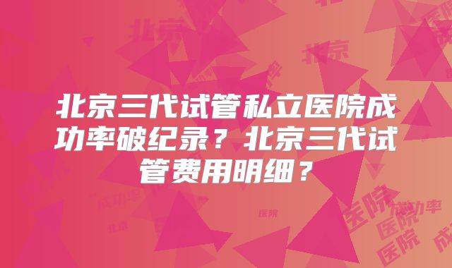 北京三代试管私立医院成功率破纪录？北京三代试管费用明细？