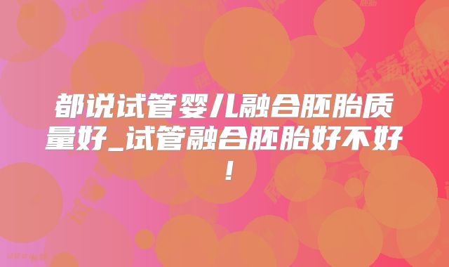 都说试管婴儿融合胚胎质量好_试管融合胚胎好不好！