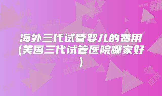 海外三代试管婴儿的费用(美国三代试管医院哪家好)