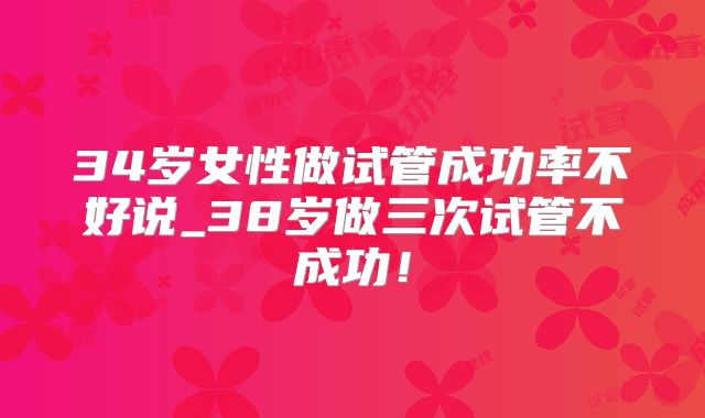 34岁女性做试管成功率不好说_38岁做三次试管不成功!
