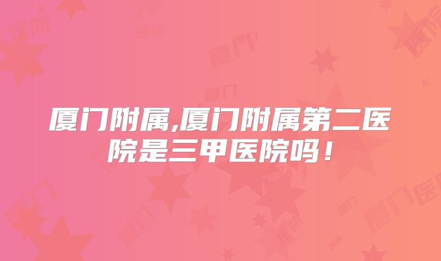 厦门附属,厦门附属第二医院是三甲医院吗！