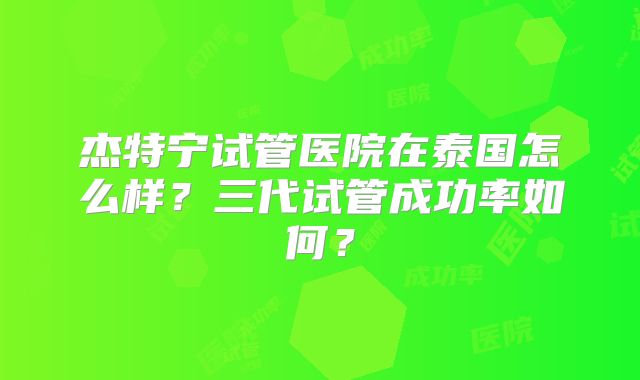 杰特宁试管医院在泰国怎么样?三代试管成功率如何?