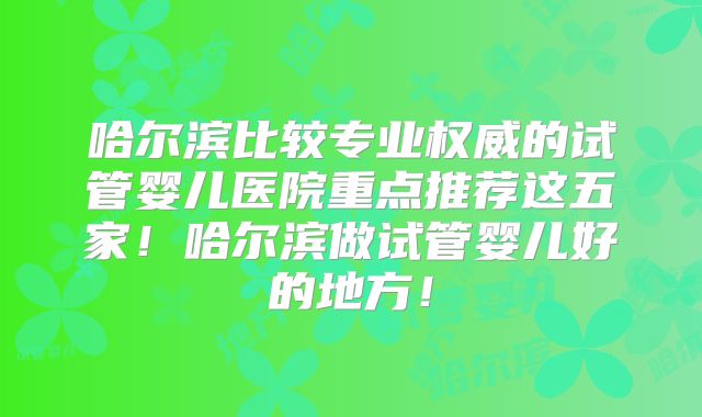 哈尔滨比较专业权威的试管婴儿医院重点推荐这五家!哈尔滨做试管婴儿好的地方!