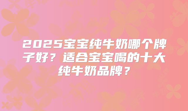 2025宝宝纯牛奶哪个牌子好？适合宝宝喝的十大纯牛奶品牌？