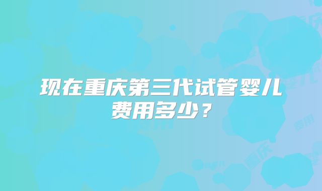 现在重庆第三代试管婴儿费用多少?