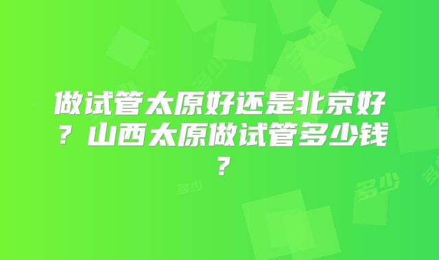 做试管太原好还是北京好？山西太原做试管多少钱？