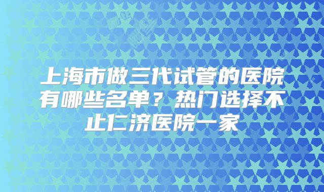 上海市做三代试管的医院有哪些名单？热门选择不止仁济医院一家