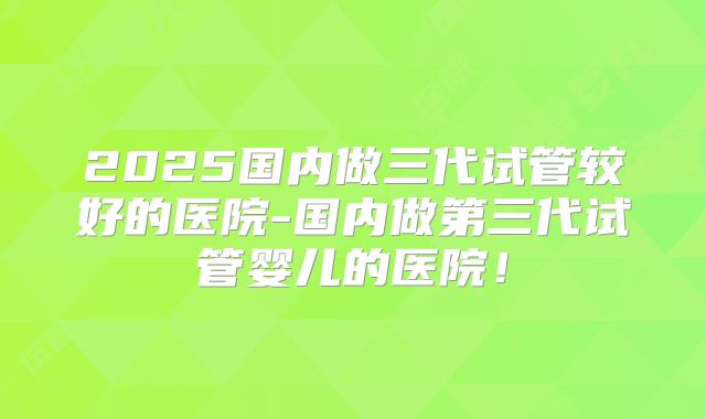 2025国内做三代试管较好的医院-国内做第三代试管婴儿的医院！
