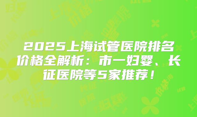 2025上海试管医院排名价格全解析:市一妇婴、长征医院等5家推荐!