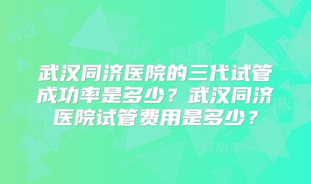 武汉同济医院的三代试管成功率是多少?武汉同济医院试管费用是多少?