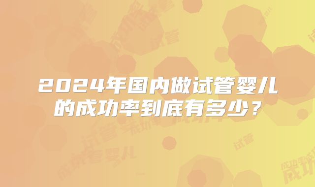 2024年国内做试管婴儿的成功率到底有多少？