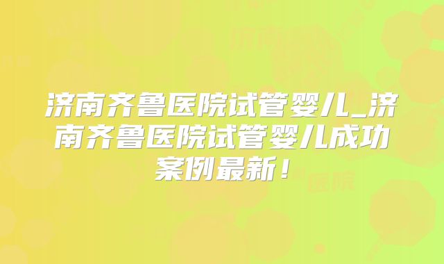 济南齐鲁医院试管婴儿_济南齐鲁医院试管婴儿成功案例最新！