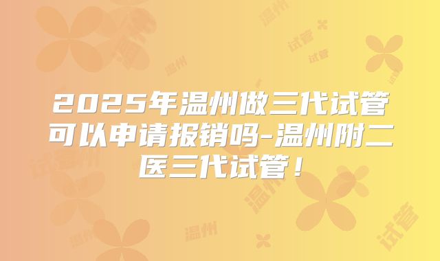 2025年温州做三代试管可以申请报销吗-温州附二医三代试管！