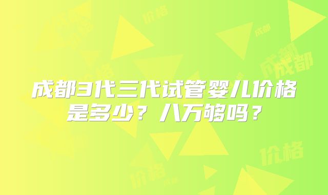 成都3代三代试管婴儿价格是多少?八万够吗?