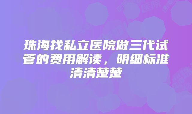 珠海找私立医院做三代试管的费用解读,明细标准清清楚楚