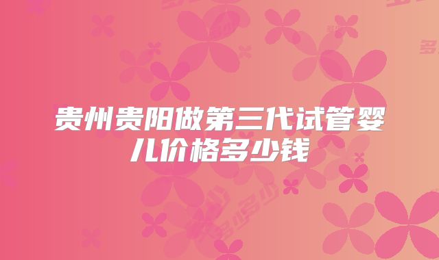 贵州贵阳做第三代试管婴儿价格多少钱