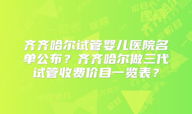 齐齐哈尔试管婴儿医院名单公布？齐齐哈尔做三代试管收费价目一览表？