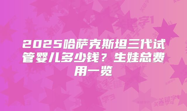 2025哈萨克斯坦三代试管婴儿多少钱?生娃总费用一览