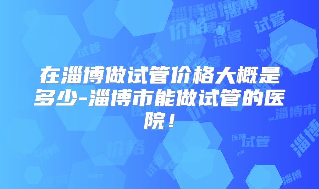 在淄博做试管价格大概是多少-淄博市能做试管的医院!