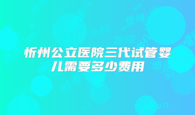 忻州公立医院三代试管婴儿需要多少费用