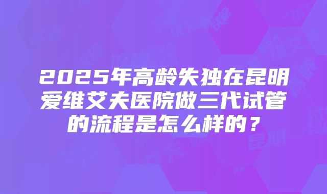 2025年高龄失独在昆明爱维艾夫医院做三代试管的流程是怎么样的？