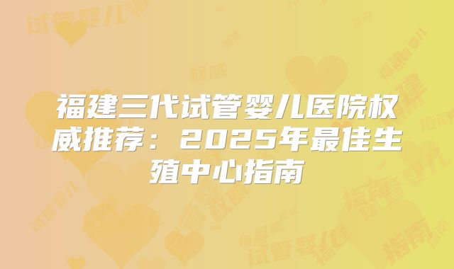 福建三代试管婴儿医院权威推荐：2025年最佳生殖中心指南