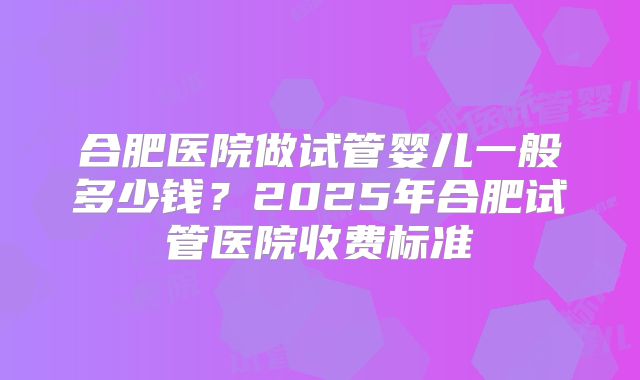 合肥医院做试管婴儿一般多少钱?2025年合肥试管医院收费标准
