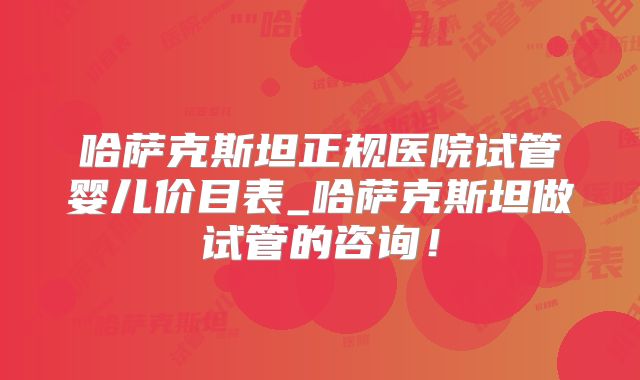 哈萨克斯坦正规医院试管婴儿价目表_哈萨克斯坦做试管的咨询!