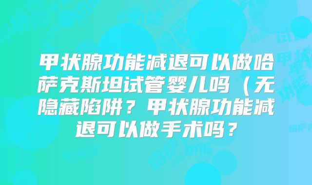 甲状腺功能减退可以做哈萨克斯坦试管婴儿吗（无隐藏陷阱？甲状腺功能减退可以做手术吗？