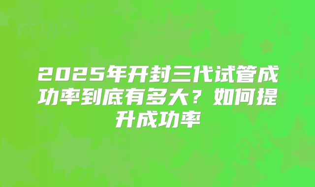 2025年开封三代试管成功率到底有多大?如何提升成功率