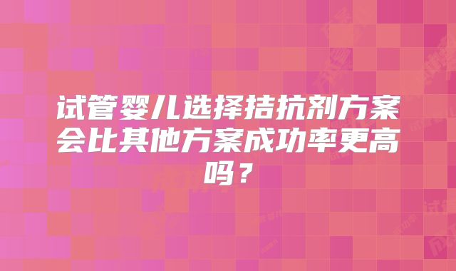 试管婴儿选择拮抗剂方案会比其他方案成功率更高吗？
