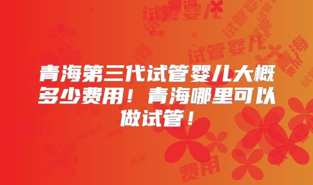 青海第三代试管婴儿大概多少费用!青海哪里可以做试管!