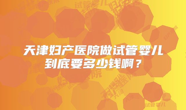 天津妇产医院做试管婴儿到底要多少钱啊?