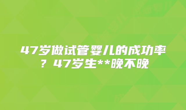 47岁做试管婴儿的成功率？47岁生**晚不晚