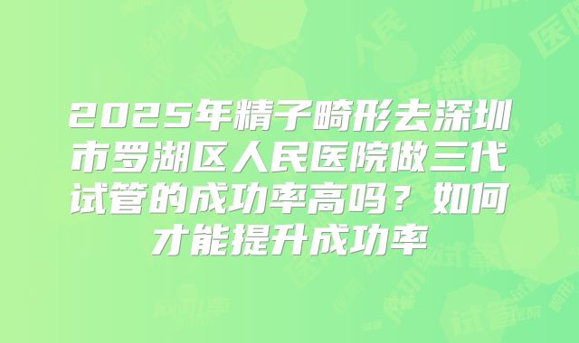 2025年精子畸形去深圳市罗湖区人民医院做三代试管的成功率高吗？如何才能提升成功率
