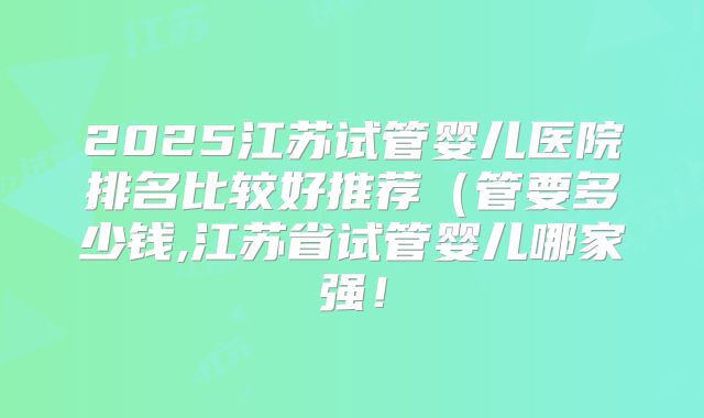 2025江苏试管婴儿医院排名比较好推荐（管要多少钱,江苏省试管婴儿哪家强！